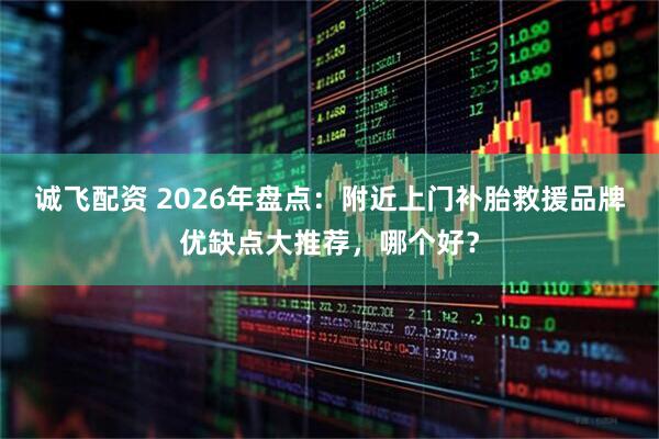 诚飞配资 2026年盘点：附近上门补胎救援品牌优缺点大推荐，哪个好？