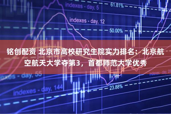 铭创配资 北京市高校研究生院实力排名：北京航空航天大学夺第3，首都师范大学优秀