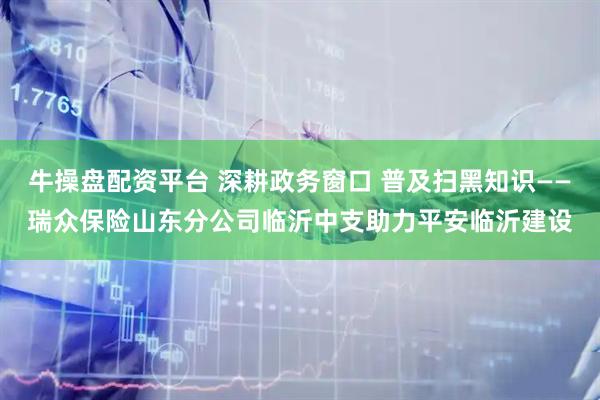 牛操盘配资平台 深耕政务窗口 普及扫黑知识——瑞众保险山东分公司临沂中支助力平安临沂建设