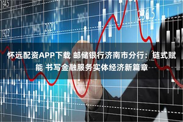 怀远配资APP下载 邮储银行济南市分行：链式赋能 书写金融服务实体经济新篇章