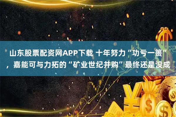 山东股票配资网APP下载 十年努力“功亏一篑”，嘉能可与力拓的“矿业世纪并购”最终还是没成