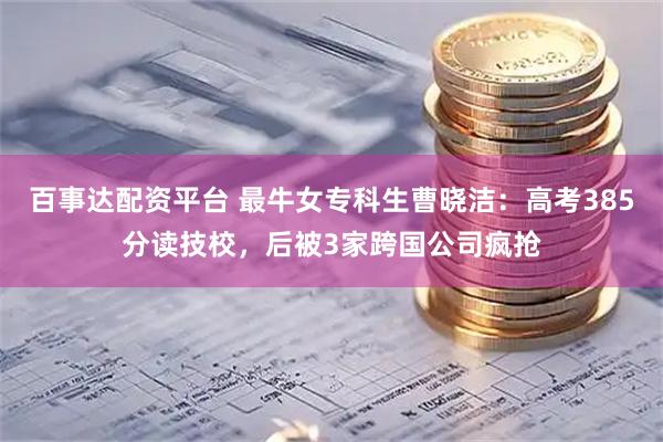 百事达配资平台 最牛女专科生曹晓洁：高考385分读技校，后被3家跨国公司疯抢