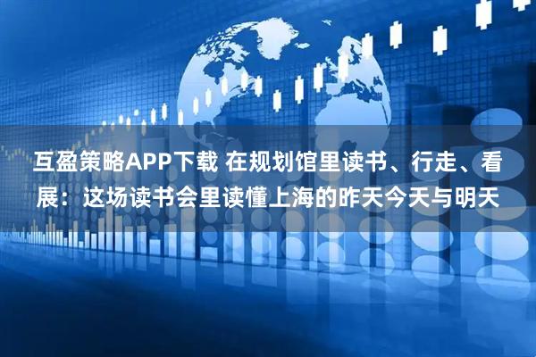 互盈策略APP下载 在规划馆里读书、行走、看展：这场读书会里读懂上海的昨天今天与明天