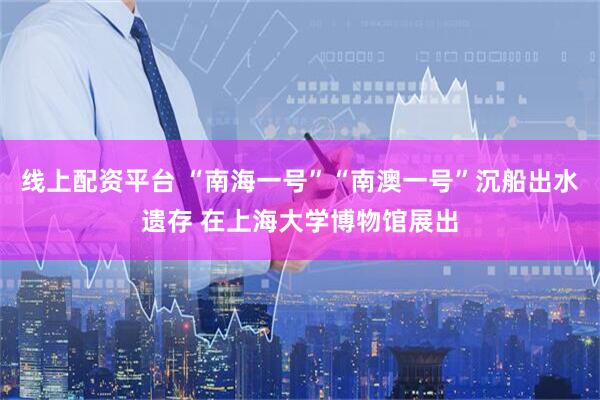 线上配资平台 “南海一号”“南澳一号”沉船出水遗存 在上海大学博物馆展出